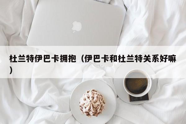 杜蘭特伊巴卡擁抱（伊巴卡和杜蘭特關系好嘛）