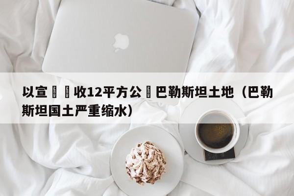 以宣佈沒收12平方公裏巴勒斯坦土地（巴勒斯坦國土嚴重縮水）