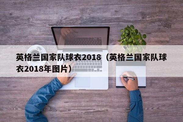 英格蘭國家隊球衣2018（英格蘭國家隊球衣2018年圖片）