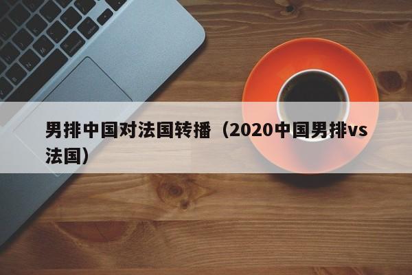 男排中國對法國轉播（2020中國男排vs法國）