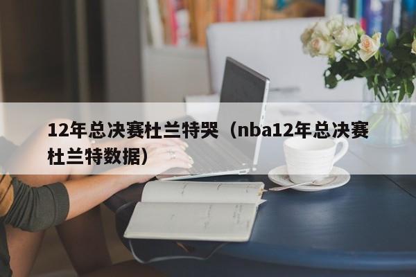 12年總決賽杜蘭特哭（nba12年總決賽杜蘭特數據）