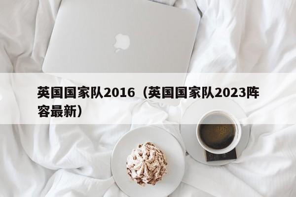 英國國家隊2016（英國國家隊2023陣容最新）