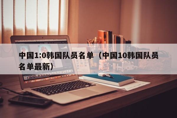 中國1:0韓國隊員名單（中國10韓國隊員名單最新）