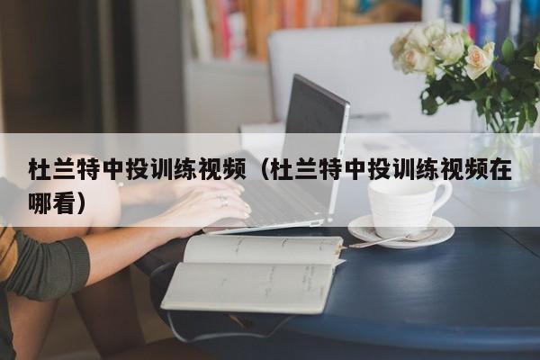 杜蘭特中投訓練視頻（杜蘭特中投訓練視頻在哪看）