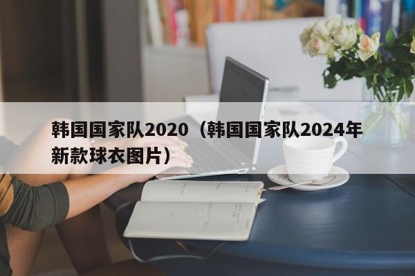 韓國國家隊2020（韓國國家隊2024年新款球衣圖片）