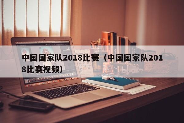 中國國家隊2018比賽（中國國家隊2018比賽視頻）