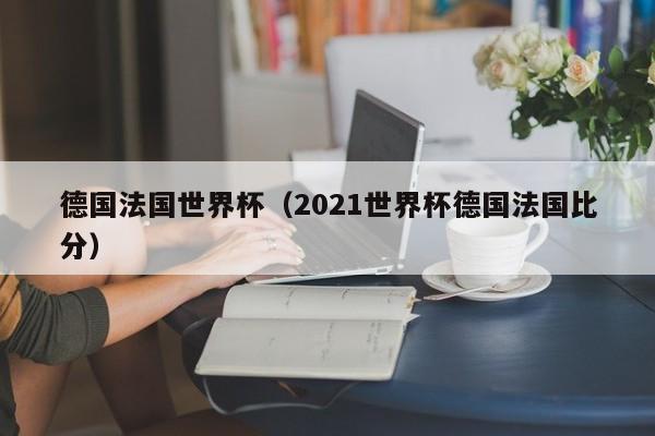 德國法國世界杯（2021世界杯德國法國比分）