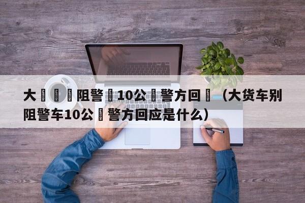 大貨車別阻警車10公裏警方回應（大貨車別阻警車10公裏警方回應是什麼）