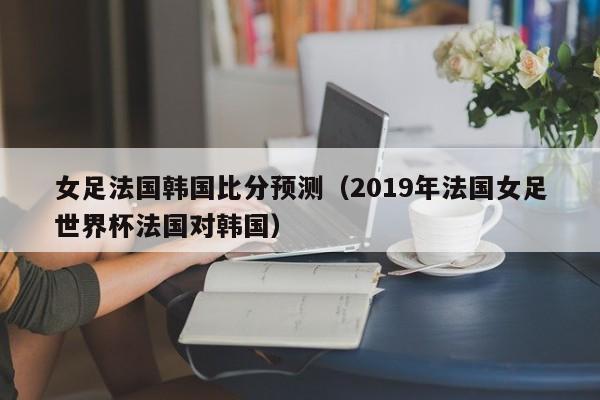 女足法國韓國比分預測（2019年法國女足世界杯法國對韓國）