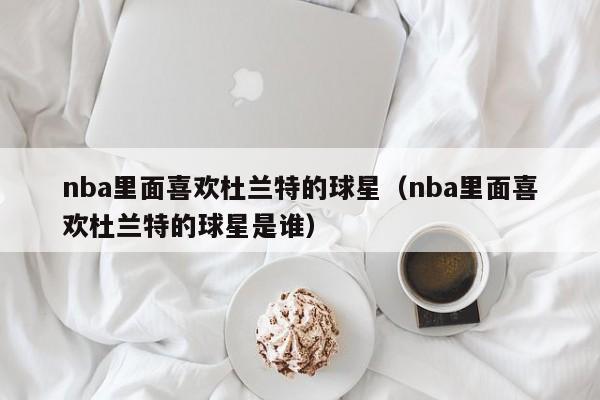 nba裏面喜歡杜蘭特的球星（nba裏面喜歡杜蘭特的球星是誰）