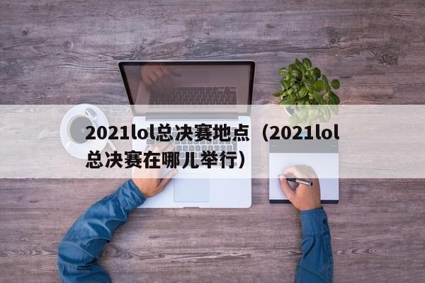 2021lol總決賽地點（2021lol總決賽在哪兒舉行）