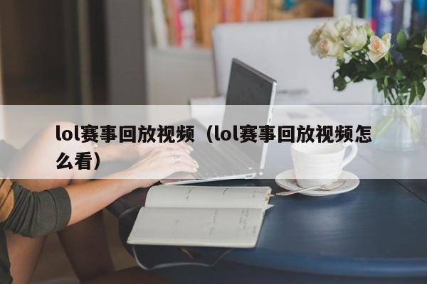 lol賽事回放視頻（lol賽事回放視頻怎麼看）