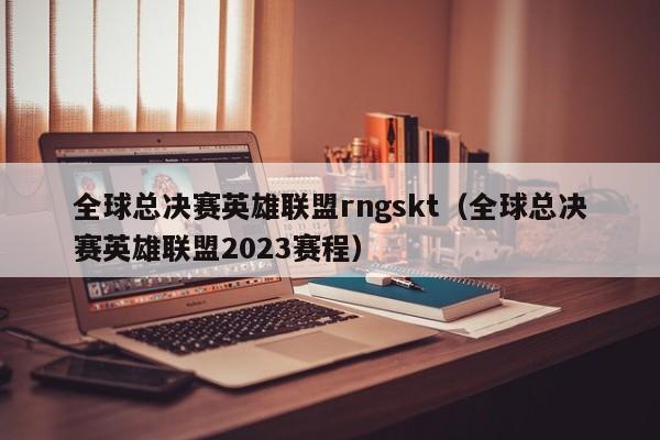 全球總決賽英雄聯盟rngskt（全球總決賽英雄聯盟2023賽程）