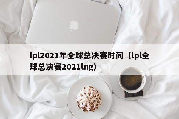 lpl2021年全球總決賽時間（lpl全球總決賽2021lng）