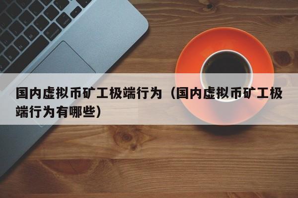 國內虛擬幣礦工極端行為（國內虛擬幣礦工極端行為有哪些）