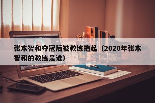 張本智和奪冠後被教練抱起（2020年張本智和的教練是誰）