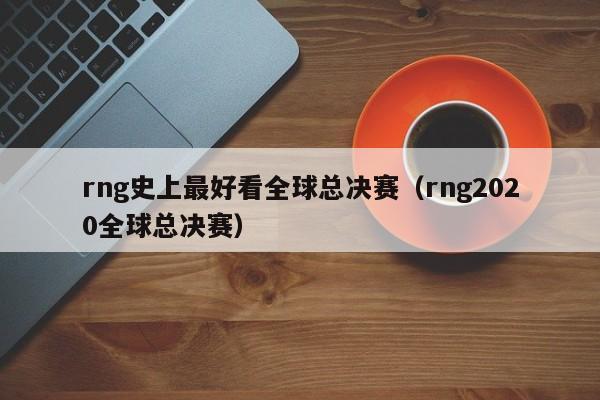 rng史上最好看全球總決賽（rng2020全球總決賽）