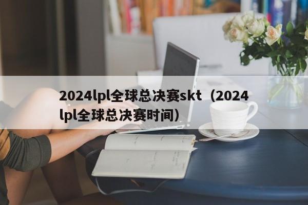 2024lpl全球總決賽skt（2024lpl全球總決賽時間）