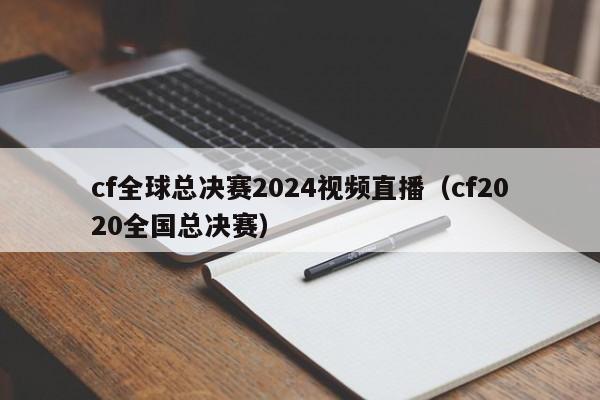 cf全球總決賽2024視頻直播（cf2020全國總決賽）