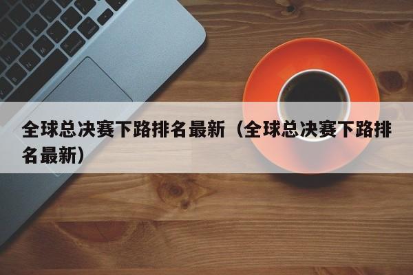 全球總決賽下路排名最新（全球總決賽下路排名最新）