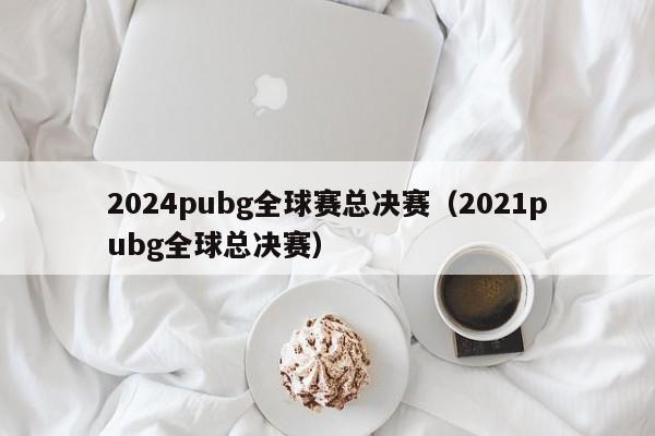 2024pubg全球賽總決賽（2021pubg全球總決賽）