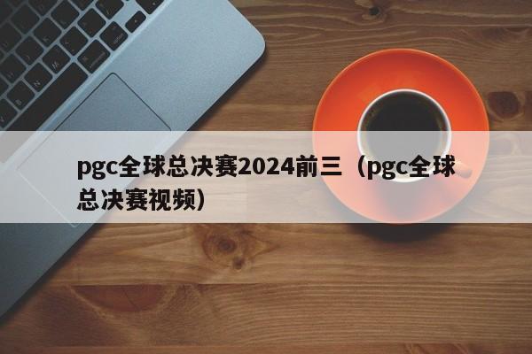 pgc全球總決賽2024前三（pgc全球總決賽視頻）