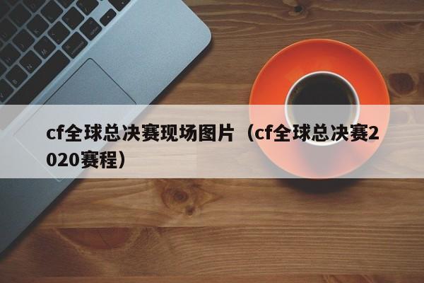 cf全球總決賽現場圖片（cf全球總決賽2020賽程）