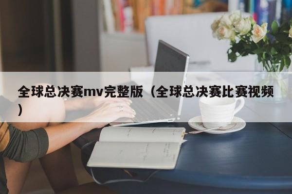 全球總決賽mv完整版（全球總決賽比賽視頻）