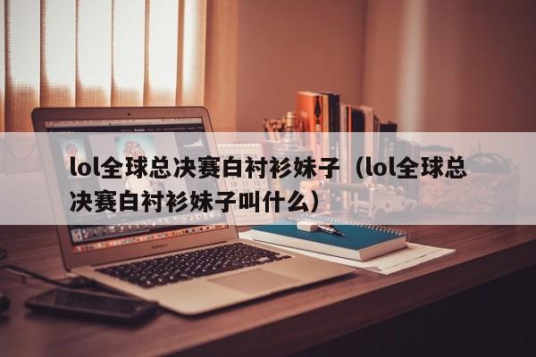 lol全球總決賽白襯衫妹子（lol全球總決賽白襯衫妹子叫什麼）