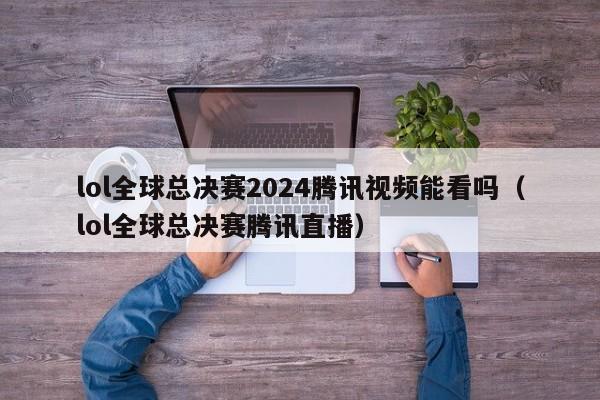 lol全球總決賽2024騰訊視頻能看嗎（lol全球總決賽騰訊直播）