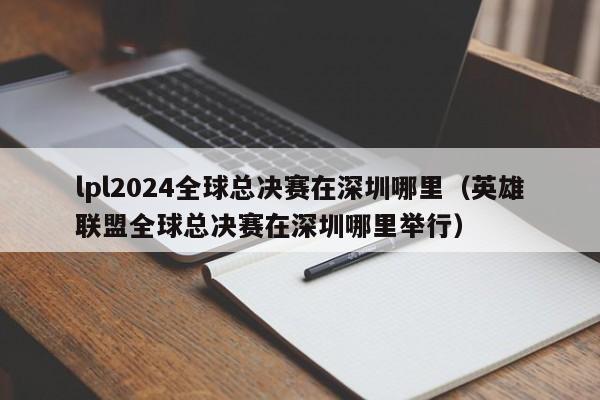 lpl2024全球總決賽在深圳哪裏（英雄聯盟全球總決賽在深圳哪裏舉行）