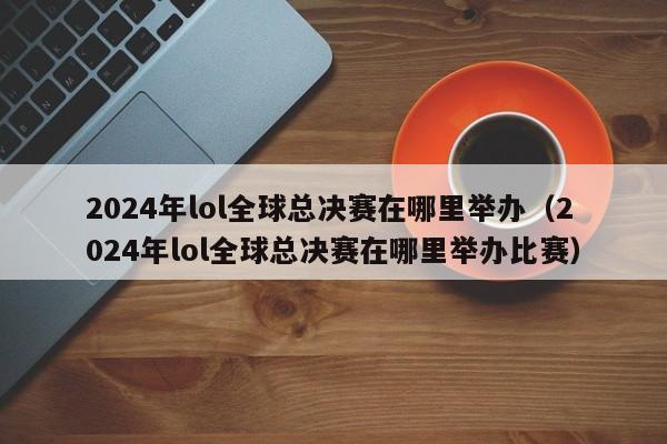 2024年lol全球總決賽在哪裏舉辦（2024年lol全球總決賽在哪裏舉辦比賽）