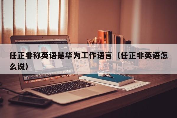 任正非稱英語是華為工作語言（任正非英語怎麼說）