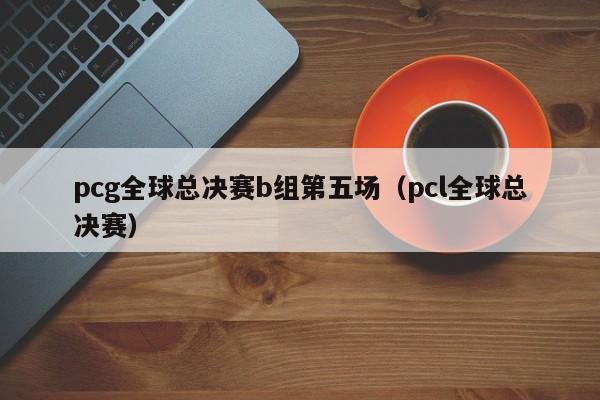 pcg全球總決賽b組第五場（pcl全球總決賽）