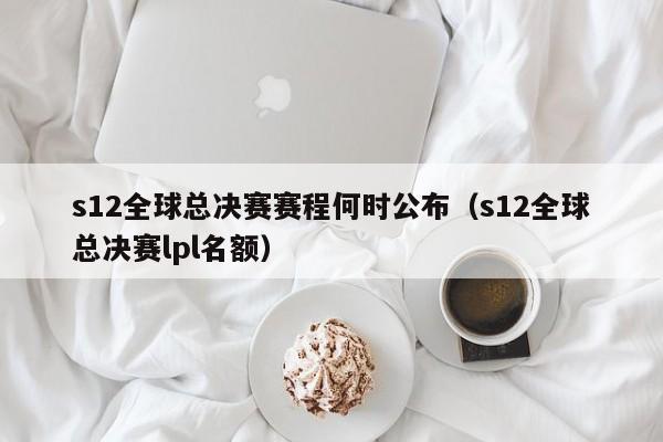 s12全球總決賽賽程何時公布（s12全球總決賽lpl名額）