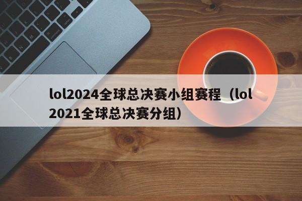 lol2024全球總決賽小組賽程（lol2021全球總決賽分組）