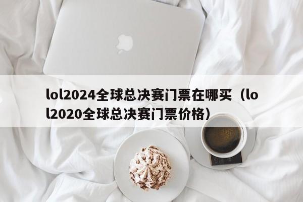 lol2024全球總決賽門票在哪買（lol2020全球總決賽門票價格）