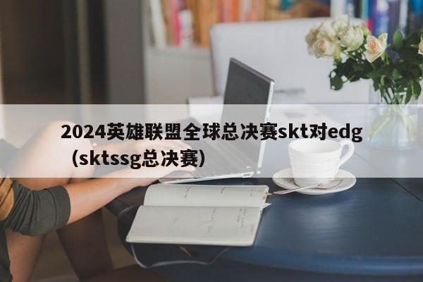 2024英雄聯盟全球總決賽skt對edg（sktssg總決賽）