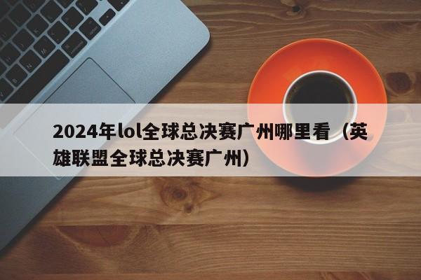 2024年lol全球總決賽廣州哪裏看（英雄聯盟全球總決賽廣州）