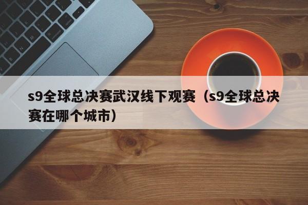 s9全球總決賽武漢線下觀賽（s9全球總決賽在哪個城市）