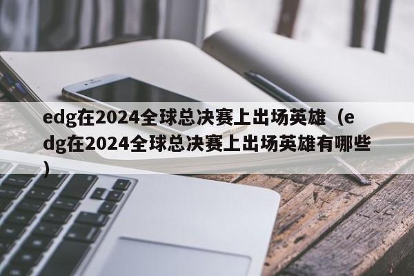 edg在2024全球總決賽上出場英雄（edg在2024全球總決賽上出場英雄有哪些）