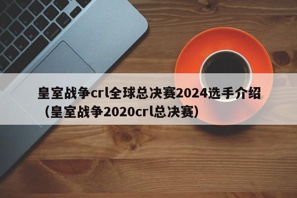 皇室戰爭crl全球總決賽2024選手介紹（皇室戰爭2020crl總決賽）