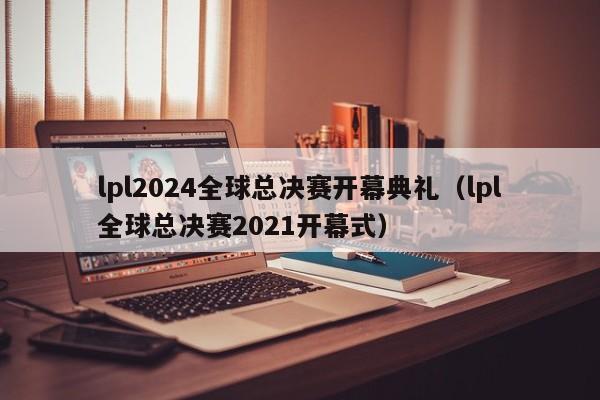 lpl2024全球總決賽開幕典禮（lpl全球總決賽2021開幕式）