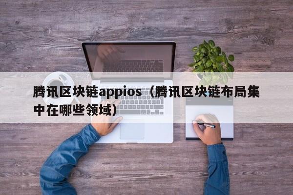 騰訊區塊鏈appios（騰訊區塊鏈布局集中在哪些領域）