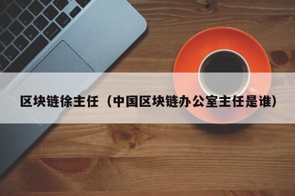 區塊鏈徐主任（中國區塊鏈辦公室主任是誰）