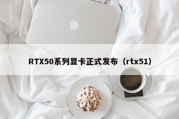 RTX50系列顯卡正式發布（rtx51）