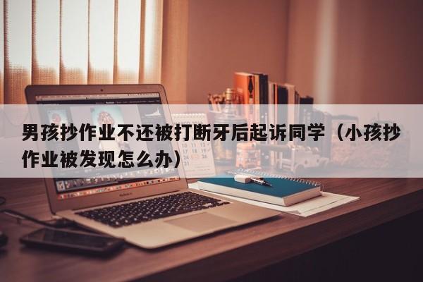 男孩抄作業不還被打斷牙後起訴同學（小孩抄作業被發現怎麼辦）