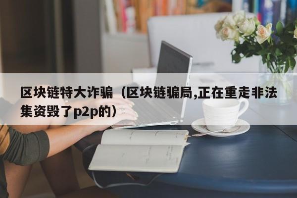 區塊鏈特大詐騙(區塊鏈騙局,正在重走非法集資毀了p2p的)