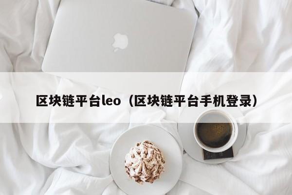 區塊鏈平臺leo（區塊鏈平臺手機登錄）