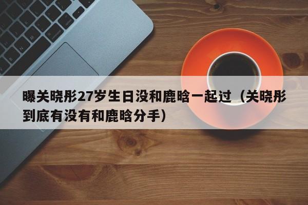 曝關曉彤27歲生日沒和鹿晗一起過（關曉彤到底有沒有和鹿晗分手）